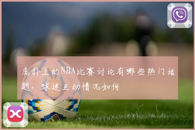 虎扑上的NBA比赛讨论有哪些热门话题，球迷互动情况如何