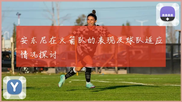 安东尼在火箭队的表现及球队适应情况探讨