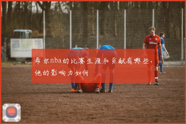 希尔nba的比赛生涯和贡献有哪些，他的影响力如何