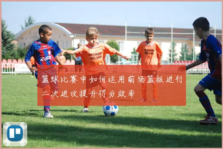 篮球比赛中如何运用前场篮板进行二次进攻提升得分效率