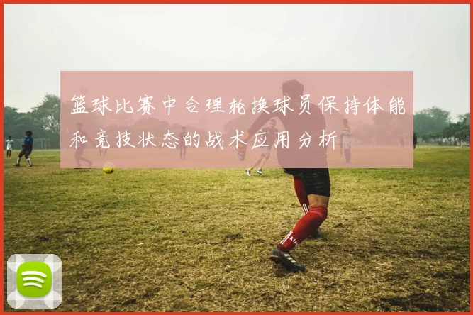 篮球比赛中合理轮换球员保持体能和竞技状态的战术应用分析